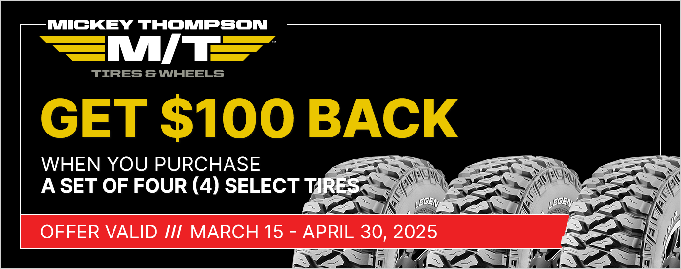 Get $100 back when you purchase a set of four (4) select Mickey Thompson tires. Offer valid March 15 - April 30, 2025.